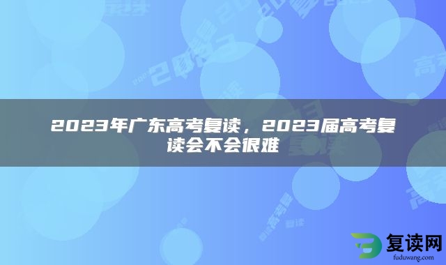 2023年广东高考复读，2023届高考复读会不会很难