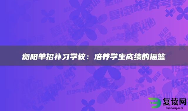 衡阳单招补习学校：培养学生成绩的摇篮