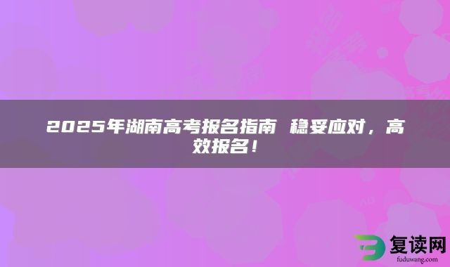 2025年湖南高考报名指南 稳妥应对，高效报名！