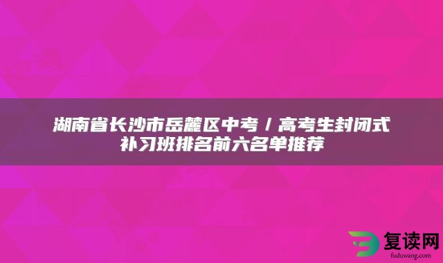 湖南省长沙市岳麓区中考／高考生封闭式补习班排名前六名单推荐