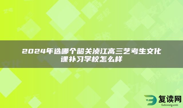 2024年选哪个韶关浈江高三艺考生文化课补习学校怎么样