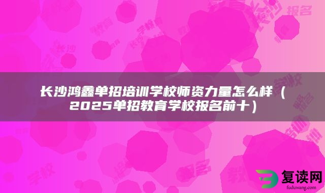 长沙鸿鑫单招培训学校师资力量怎么样（2025单招教育学校报名前十）