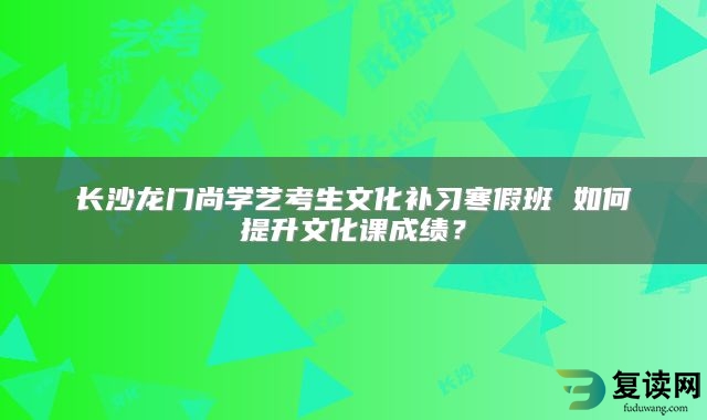 长沙龙门尚学艺考生文化补习寒假班 如何提升文化课成绩？