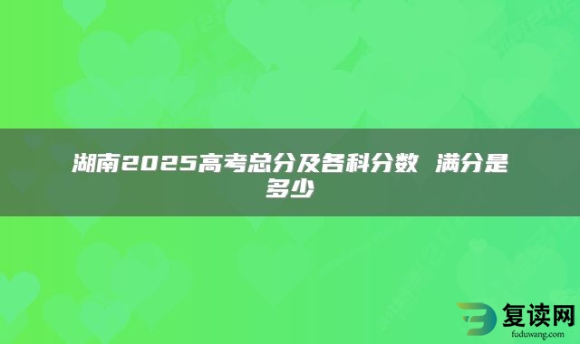 湖南2025高考总分及各科分数 满分是多少