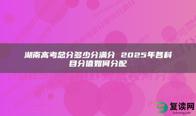 湖南高考总分多少分满分 2025年各科目分值如何分配