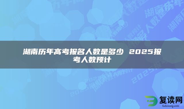 湖南历年高考报名人数是多少 2025报考人数预计