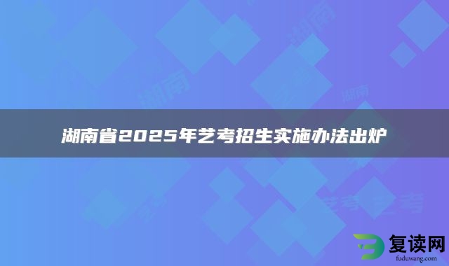 湖南省2025年艺考招生实施办法出炉