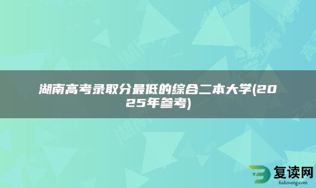 湖南高考录取分最低的综合二本大学(2025年参考)