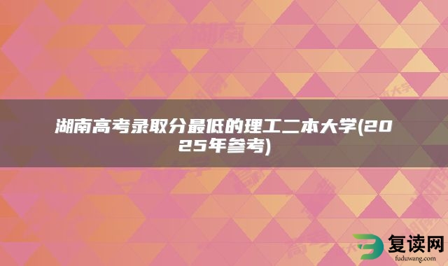 湖南高考录取分最低的理工二本大学(2025年参考)