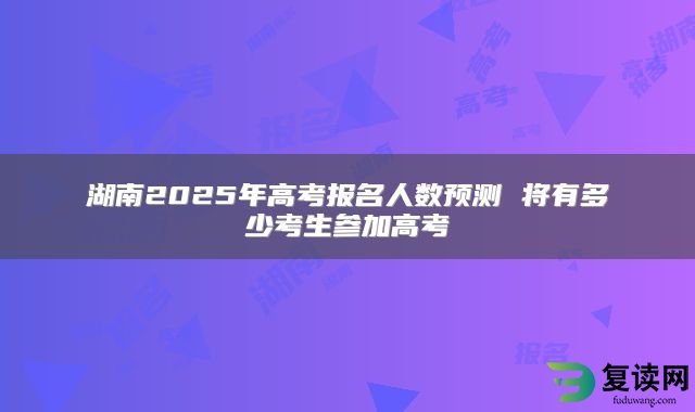 湖南2025年高考报名人数预测 将有多少考生参加高考