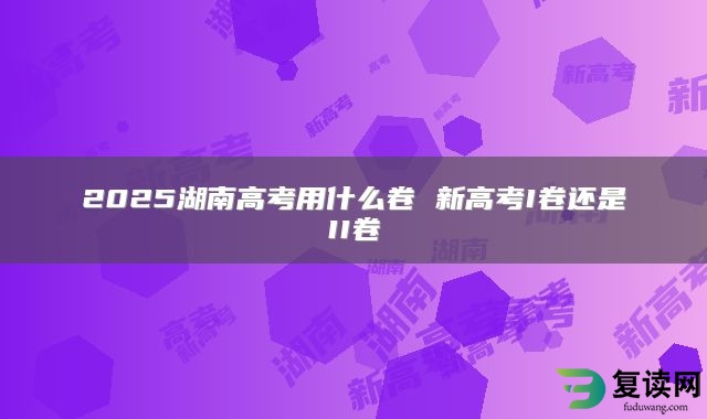 2025湖南高考用什么卷 新高考I卷还是II卷