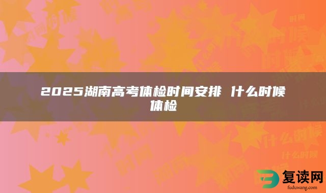 2025湖南高考体检时间安排 什么时候体检