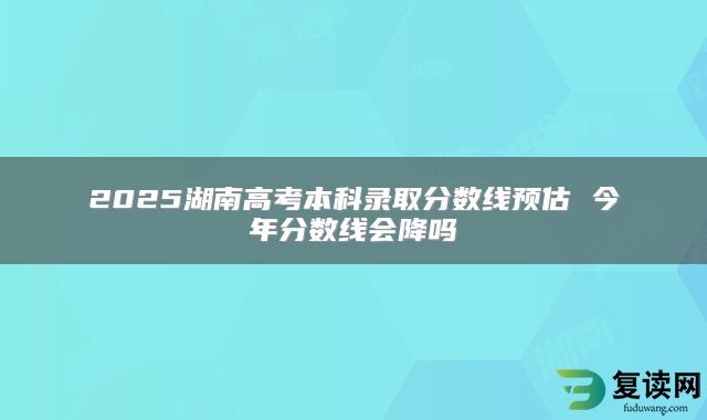 2025湖南高考本科录取分数线预估 今年分数线会降吗