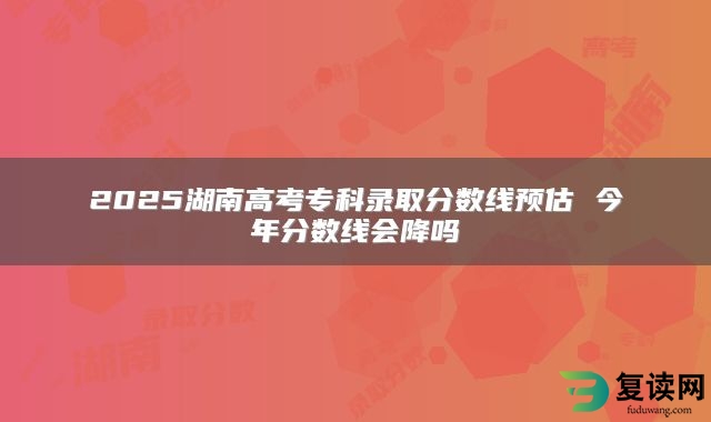 2025湖南高考专科录取分数线预估 今年分数线会降吗