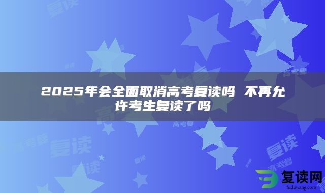 2025年会全面取消高考复读吗 不再允许考生复读了吗