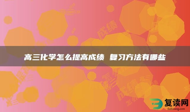 高三化学怎么提高成绩 复习方法有哪些