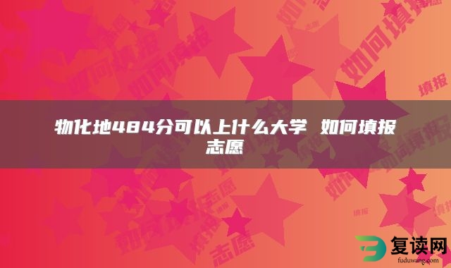 物化地484分可以上什么大学 如何填报志愿