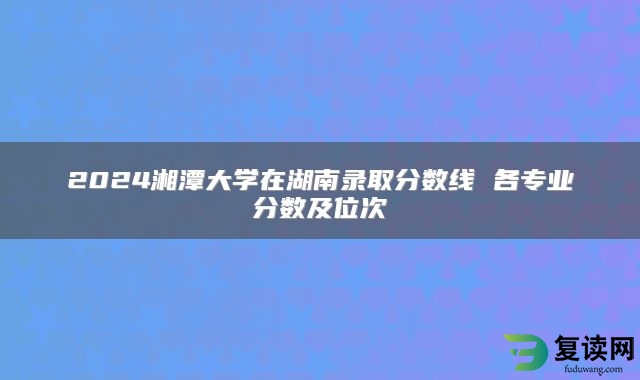 2024湘潭大学在湖南录取分数线 各专业分数及位次