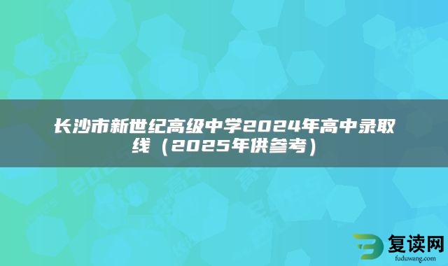 长沙市新世纪高级中学2024年高中录取线（2025年供参考）