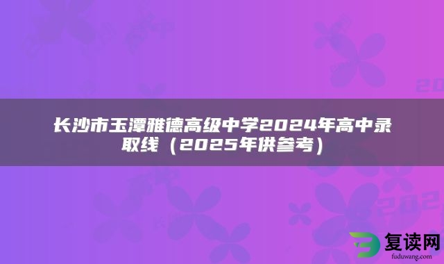 长沙市玉潭雅德高级中学2024年高中录取线（2025年供参考）