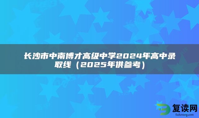 长沙市中南博才高级中学2024年高中录取线（2025年供参考）