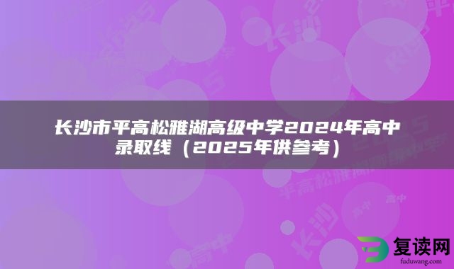 长沙市平高松雅湖高级中学2024年高中录取线（2025年供参考）