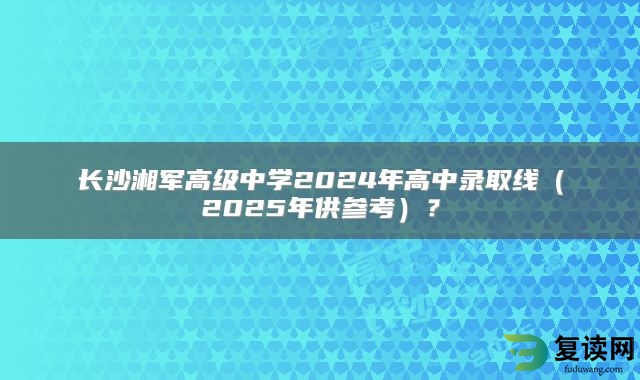 长沙湘军高级中学2024年高中录取线（2025年供参考）？