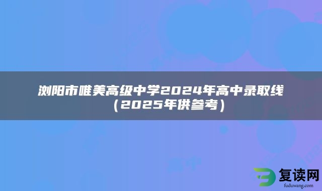 浏阳市唯美高级中学2024年高中录取线（2025年供参考）