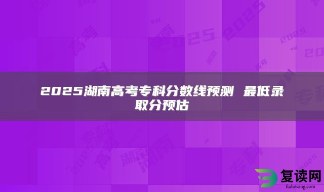 2025湖南高考专科分数线预测 最低录取分预估