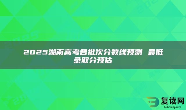 2025湖南高考各批次分数线预测 最低录取分预估