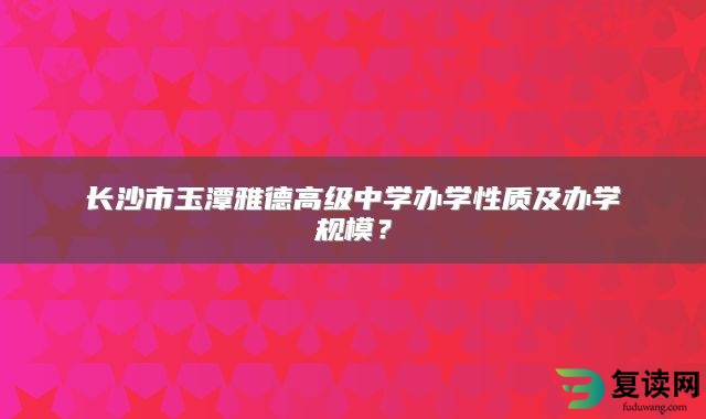 长沙市玉潭雅德高级中学办学性质及办学规模？