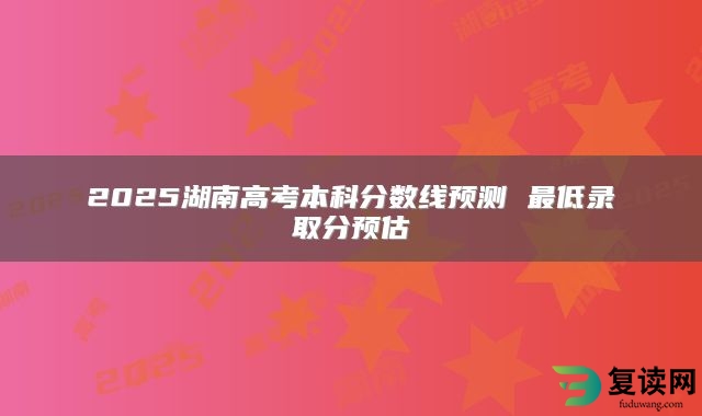 2025湖南高考本科分数线预测 最低录取分预估