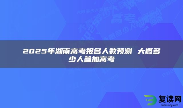 2025年湖南高考报名人数预测 大概多少人参加高考