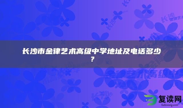 长沙市金律艺术高级中学地址及电话多少？