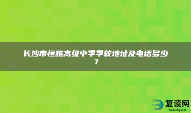 长沙市恒雅高级中学学校地址及电话多少？