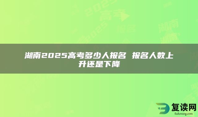 湖南2025高考多少人报名 报名人数上升还是下降