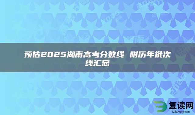 预估2025湖南高考分数线 附历年批次线汇总